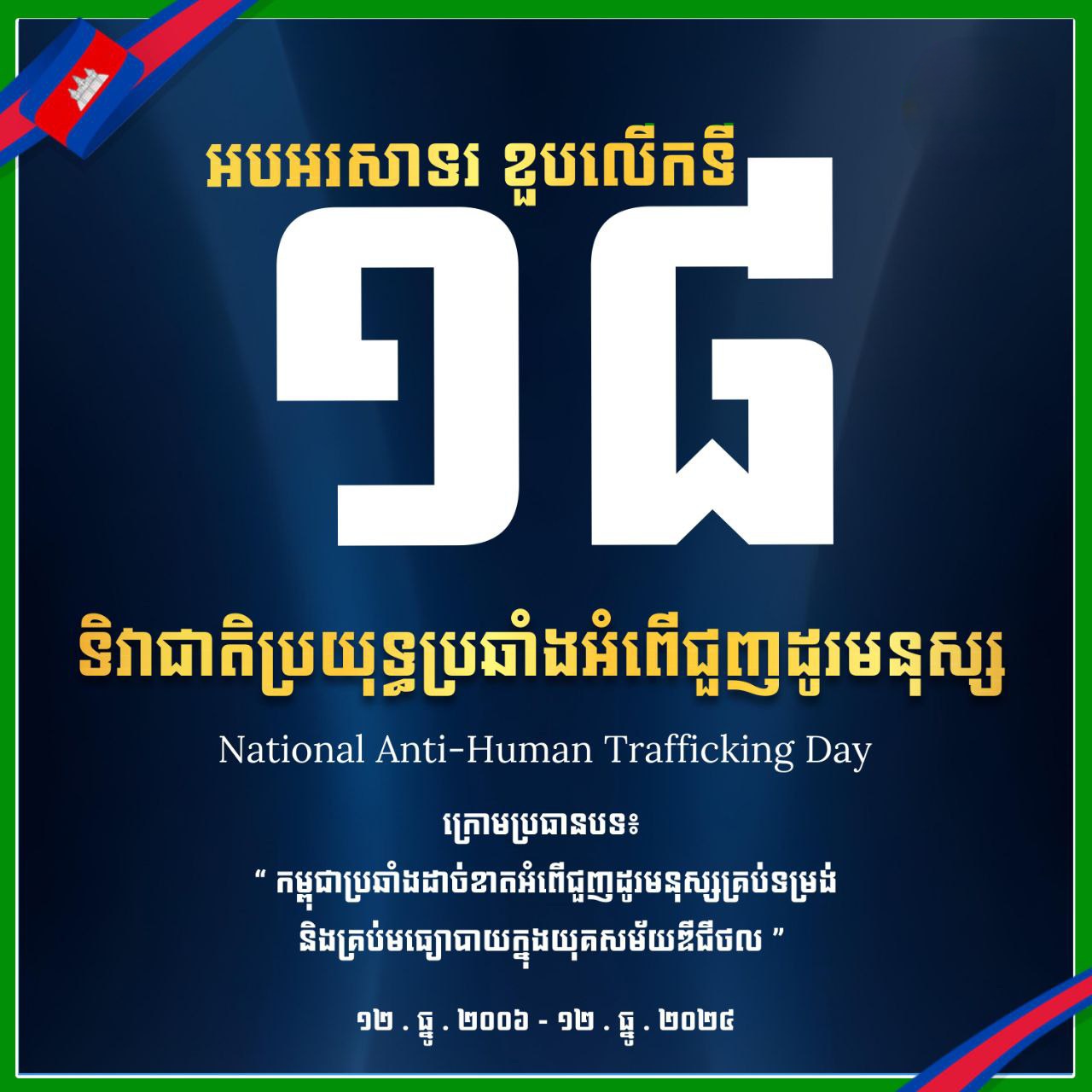អបអរសាទរ ខួបលើកទី១៨ ទិវាជាតិប្រយុទ្ធប្រឆាំងអំពើជួញដូរមនុស្ស ក្រោមប្រធានបទ៖ «កម្ពុជាប្រឆាំងដាច់ខាតអំពើជួញដូរមនុស្សគ្រប់ទម្រង់ និងគ្រប់មធ្យោបាយក្នុងយុគសម័យឌីជីថល» ១២ ធ្នូ ២០០៦ – ១២ ធ្នូ ២០២៤